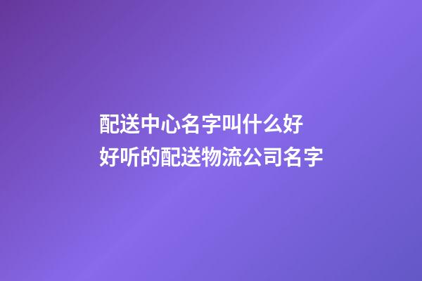配送中心名字叫什么好 好听的配送物流公司名字-第1张-公司起名-玄机派